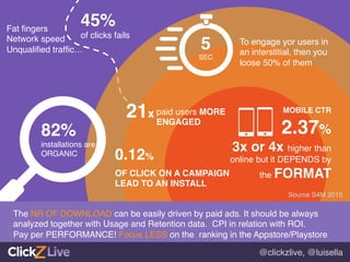 @clickzlive, @luisella!
45%!
of clicks fails!
82%!
installations are!
ORGANIC!
5!
SEC!
To engage yor users in
an interstitial, then you
loose 50% of them!
21x!paid users MORE !
ENGAGED!
0.12%!
OF CLICK ON A CAMPAIGN!
LEAD TO AN INSTALL!
MOBILE CTR!
2.37%!
3x or 4x higher than
online but it DEPENDS by
the FORMAT !
The NR OF DOWNLOAD can be easily driven by paid ads. It should be always
analyzed together with Usage and Retention data. CPI in relation with ROI. !
Pay per PERFORMANCE! Focus LESS on the ranking in the Appstore/Playstore 	
  
Fat ﬁngers!
Network speed!
Unqualiﬁed trafﬁc…!
Source S4M 2015!
 