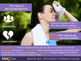 Micromoments are brief interactions where apps can capture the attention of a user and
anticipate their needs in 5-10 seconds. Each ad impression opportunity contains data which
can be used for real time context targeting. Cohort analysis: measure engagement by different
cohorts and deﬁne a predictive conversion model. !
!
The raise of !
MICROMOMENTS!
ACQUISITION!
ENGAGEMENT!
Source Forrester 2015!
March 30- April 1, 2015 |#CZLNY | @ClickZLive| @luisella!
65% STOP using the app !
3 months after the installation 	
  
Source Kissmetric!
Customer acquisition costs 7x
more than customer retention	
  
 