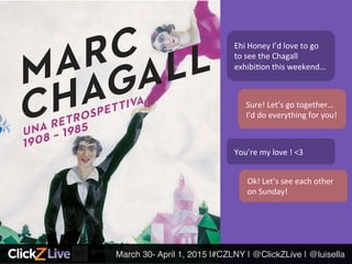 March 30- April 1, 2015 |#CZLNY | @ClickZLive | @luisella!
Ehi	
  Honey	
  I’d	
  love	
  to	
  go	
  
to	
  see	
  the	
  Chagall	
  
exhibi6on	
  this	
  weekend…	
  
Sure!	
  Let’s	
  go	
  together…
I’d	
  do	
  everything	
  for	
  you!	
  
You’re	
  my	
  love	
  !	
  <3	
  
Ok!	
  Let’s	
  see	
  each	
  other	
  
on	
  Sunday!	
  
 