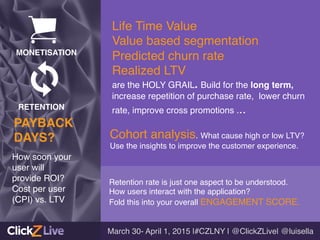 Retention rate is just one aspect to be understood. !
How users interact with the application?!
Fold this into your overall ENGAGEMENT SCORE.!
!
Cohort analysis. What cause high or low LTV?
Use the insights to improve the customer experience. !
!
Life Time Value !
Value based segmentation!
Predicted churn rate !
Realized LTV !
are the HOLY GRAIL. Build for the long term,
increase repetition of purchase rate, lower churn
rate, improve cross promotions ... !
March 30- April 1, 2015 |#CZLNY | @ClickZLive| @luisella!
How soon your
user will!
provide ROI? !
Cost per user!
(CPI) vs. LTV!
PAYBACK !
DAYS?!
MONETISATION!
RETENTION!
 
