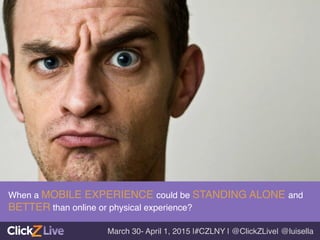 When a MOBILE EXPERIENCE could be STANDING ALONE and
BETTER than online or physical experience?!
March 30- April 1, 2015 |#CZLNY | @ClickZLive| @luisella!
 