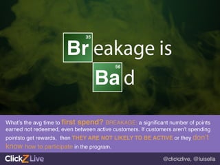@clickzlive, @luisella!
What’s the avg time to ﬁrst spend? BREAKAGE: a signiﬁcant number of points
earned not redeemed, even between active customers. If customers aren’t spending
pointsto get rewards, then THEY ARE NOT LIKELY TO BE ACTIVE or they don’t
know how to participate in the program.!
 