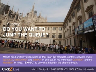 Mobile mind shift: my expectation is that I can get products, content, services I want
QUICKLY, SMOOTHLY and SIMPLY in one-tap, in my immediate CONTEXT and the
MOMENT of need. I EXPECT to buy what I need in the channel I want. !
!
…Sunday!
DO YOU WANT TO !
JUMP THE QUEUE? !
March 30- April 1, 2015 |#CZLNY | @ClickZLive | @luisella!
 