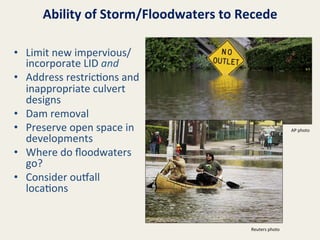 Ability	
  of	
  Storm/Floodwaters	
  to	
  Recede	
  
•  Limit	
  new	
  impervious/
incorporate	
  LID	
  and	
  
•  Address	
  restric@ons	
  and	
  
inappropriate	
  culvert	
  
designs	
  
•  Dam	
  removal	
  
•  Preserve	
  open	
  space	
  in	
  
developments	
  
•  Where	
  do	
  ﬂoodwaters	
  
go?	
  
•  Consider	
  ousall	
  
loca@ons	
  

AP	
  photo	
  

Reuters	
  photo	
  

 