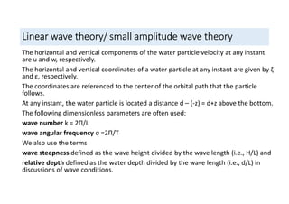Linear wave theory/ small amplitude wave theory
The horizontal and vertical components of the water particle velocity at any instant
are u and w, respectively.
The horizontal and vertical coordinates of a water particle at any instant are given by ζ
and ε, respectively.
The coordinates are referenced to the center of the orbital path that the particle
follows.
At any instant, the water particle is located a distance d – (-z) = d+z above the bottom.
The following dimensionless parameters are often used:
wave number k = 2П/L
wave angular frequency σ =2П/T
We also use the terms
wave steepness defined as the wave height divided by the wave length (i.e., H/L) and
relative depth defined as the water depth divided by the wave length (i.e., d/L) in
discussions of wave conditions.
 