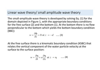 Linear wave theory/ small amplitude wave theory
The small-amplitude wave theory is developed by solving Eq. (1) for the
domain depicted in Figure 1, with the appropriate boundary conditions
for the free surface (2) and the bottom (1). At the bottom there is no flow
perpendicular to the bottom which yields the bottom boundary condition
(BBC):
At the free surface there is a kinematic boundary condition (KSBC) that
relates the vertical component of the water particle velocity at the
surface to the surface position:
…… (3)
…… (4)
 