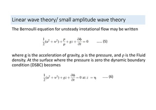 Linear wave theory/ small amplitude wave theory
The Bernoulli equation for unsteady irrotational flow may be written
where g is the acceleration of gravity, p is the pressure, and ρ is the Fluid
density. At the surface where the pressure is zero the dynamic boundary
condition (DSBC) becomes
…… (5)
…… (6)
 
