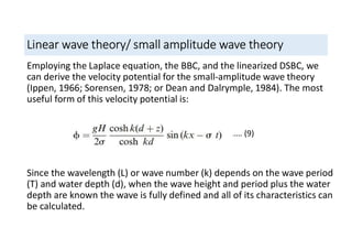 Linear wave theory/ small amplitude wave theory
Employing the Laplace equation, the BBC, and the linearized DSBC, we
can derive the velocity potential for the small-amplitude wave theory
(Ippen, 1966; Sorensen, 1978; or Dean and Dalrymple, 1984). The most
useful form of this velocity potential is:
Since the wavelength (L) or wave number (k) depends on the wave period
(T) and water depth (d), when the wave height and period plus the water
depth are known the wave is fully defined and all of its characteristics can
be calculated.
…… (9)
 