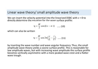 Linear wave theory/ small amplitude wave theory
We can insert the velocity potential into the linearized DSBC with z = 0 to
directly determine the equation for the wave surface profile:
which can also be written
by inserting the wave number and wave angular frequency. Thus, the small
amplitude wave theory yields a cosine surface profile. This is reasonable for
low amplitude waves, but with increasing wave amplitude the surface profile
becomes vertically asymmetric with a more peaked wave crest and a flatter
wave trough.
…… (10)
…… (11)
 