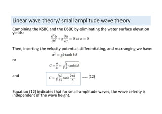 Linear wave theory/ small amplitude wave theory
Combining the KSBC and the DSBC by eliminating the water surface elevation
yields:
Then, inserting the velocity potential, differentiating, and rearranging we have:
or
and
Equation (12) indicates that for small-amplitude waves, the wave celerity is
independent of the wave height.
…… (12)
 
