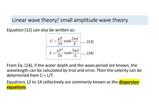 Linear wave theory/ small amplitude wave theory
Equation (12) can also be written as:
From Eq. (14), if the water depth and the wave period are known, the
wavelength can be calculated by trial and error. Then the celerity can be
determined from C = L/T.
Equations 12 to 14 collectively are commonly known as the dispersion
equations.
…… (13)
…… (14)
 