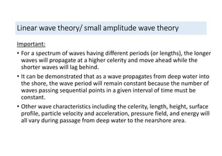 Linear wave theory/ small amplitude wave theory
Important:
• For a spectrum of waves having different periods (or lengths), the longer
waves will propagate at a higher celerity and move ahead while the
shorter waves will lag behind.
• It can be demonstrated that as a wave propagates from deep water into
the shore, the wave period will remain constant because the number of
waves passing sequential points in a given interval of time must be
constant.
• Other wave characteristics including the celerity, length, height, surface
profile, particle velocity and acceleration, pressure field, and energy will
all vary during passage from deep water to the nearshore area.
 