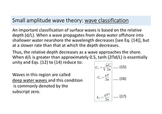 Small amplitude wave theory: wave classification
An important classification of surface waves is based on the relative
depth (d/L). When a wave propagates from deep water offshore into
shallower water nearshore the wavelength decreases [see Eq. (14)], but
at a slower rate than that at which the depth decreases.
Thus, the relative depth decreases as a wave approaches the shore.
When d/L is greater than approximately 0.5, tanh (2Пd/L) is essentially
unity and Eqs. (12) to (14) reduce to:
Waves in this region are called
deep water waves and this condition
is commonly denoted by the
subscript zero.
…… (15)
…… (16)
…… (17)
 