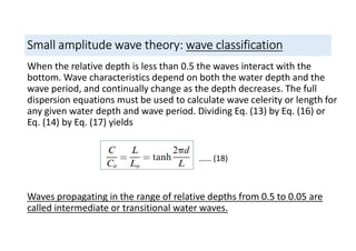 Small amplitude wave theory: wave classification
When the relative depth is less than 0.5 the waves interact with the
bottom. Wave characteristics depend on both the water depth and the
wave period, and continually change as the depth decreases. The full
dispersion equations must be used to calculate wave celerity or length for
any given water depth and wave period. Dividing Eq. (13) by Eq. (16) or
Eq. (14) by Eq. (17) yields
Waves propagating in the range of relative depths from 0.5 to 0.05 are
called intermediate or transitional water waves.
…… (18)
 