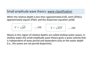 Small amplitude wave theory: wave classification
When the relative depth is less than approximately 0.05, tanh (2Пd/L)
approximately equals 2Пd/L and the dispersion equation yields
Waves in this region of relative depths are called shallow water waves. In
shallow water the small-amplitude wave theory gives a wave celerity that
is independent of wave period and dependent only on the water depth
(i.e., the waves are not period dispersive).
…… (19) …… (20)
 