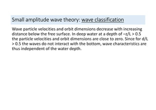 Small amplitude wave theory: wave classification
Wave particle velocities and orbit dimensions decrease with increasing
distance below the free surface. In deep water at a depth of –z/L > 0.5
the particle velocities and orbit dimensions are close to zero. Since for d/L
> 0.5 the waves do not interact with the bottom, wave characteristics are
thus independent of the water depth.
 