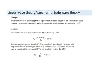 Linear wave theory/ small amplitude wave theory
1
A wave in water of 100m depth has a period of 10 s and height of 2m. Determine wave
celerity , length and steepness. What is the water particle speed at the wave crest?
 