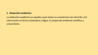1. Redacción académica
La redacción académica es aquella cuyos textos se caracterizan por describir una
información en forma sistemática y lógica. Es propia del ambiente científico y
universitario.
 