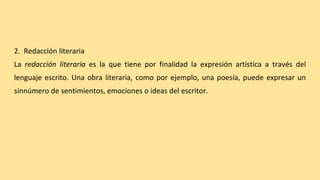 2. Redacción literaria
La redacción literaria es la que tiene por finalidad la expresión artística a través del
lenguaje escrito. Una obra literaria, como por ejemplo, una poesía, puede expresar un
sinnúmero de sentimientos, emociones o ideas del escritor.
 