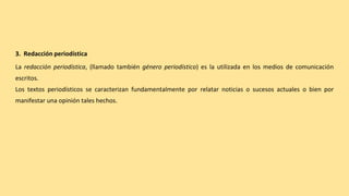 3. Redacción periodística
La redacción periodística, (llamado también género periodístico) es la utilizada en los medios de comunicación
escritos.
Los textos periodísticos se caracterizan fundamentalmente por relatar noticias o sucesos actuales o bien por
manifestar una opinión tales hechos.
 