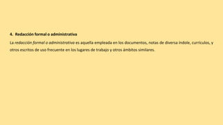 4. Redacción formal o administrativa
La redacción formal o administrativa es aquella empleada en los documentos, notas de diversa índole, currículos, y
otros escritos de uso frecuente en los lugares de trabajo y otros ámbitos similares.
 