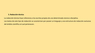 5. Redacción técnica
La redacción técnica hace referencia a los escritos propios de una determinada ciencia o disciplina.
Los textos de este tipo de redacción se caracterizan por poseer un lenguaje y una estructura de redacción exclusiva
del ámbito científico al cual pertenecen.
 