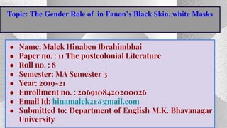 ● Name: Malek Hinaben Ibrahimbhai
● Paper no. : 11 The postcolonial Literature
● Roll no. : 8
● Semester: MA Semester 3
● Year: 2019-21
● Enrollment no. : 2069108420200026
● Email Id: hinamalek21@gmail.com
● Submitted to: Department of English M.K. Bhavanagar
University
Topic: The Gender Role of in Fanon’s Black Skin, white Masks
 