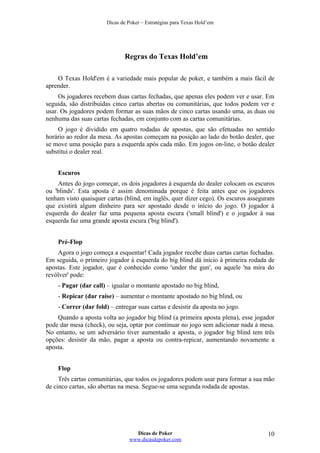Dicas de Poker – Estratégias para Texas Hold’em
Regras do Texas Hold’em
O Texas Hold'em é a variedade mais popular de poker, e também a mais fácil de
aprender.
Os jogadores recebem duas cartas fechadas, que apenas eles podem ver e usar. Em
seguida, são distribuídas cinco cartas abertas ou comunitárias, que todos podem ver e
usar. Os jogadores podem formar as suas mãos de cinco cartas usando uma, as duas ou
nenhuma das suas cartas fechadas, em conjunto com as cartas comunitárias.
O jogo é dividido em quatro rodadas de apostas, que são efetuadas no sentido
horário ao redor da mesa. As apostas começam na posição ao lado do botão dealer, que
se move uma posição para a esquerda após cada mão. Em jogos on-line, o botão dealer
substitui o dealer real.
Escuros
Antes do jogo começar, os dois jogadores à esquerda do dealer colocam os escuros
ou 'blinds'. Esta aposta é assim denominada porque é feita antes que os jogadores
tenham visto quaisquer cartas (blind, em inglês, quer dizer cego). Os escuros asseguram
que existirá algum dinheiro para ser apostado desde o início do jogo. O jogador à
esquerda do dealer faz uma pequena aposta escura ('small blind') e o jogador à sua
esquerda faz uma grande aposta escura ('big blind').
Pré-Flop
Agora o jogo começa a esquentar! Cada jogador recebe duas cartas cartas fechadas.
Em seguida, o primeiro jogador à esquerda do big blind dá início à primeira rodada de
apostas. Este jogador, que é conhecido como 'under the gun', ou aquele 'na mira do
revólver' pode:
- Pagar (dar call) – igualar o montante apostado no big blind,
- Repicar (dar raise) – aumentar o montante apostado no big blind, ou
- Correr (dar fold) – entregar suas cartas e desistir da aposta no jogo.
Quando a aposta volta ao jogador big blind (a primeira aposta plena), esse jogador
pode dar mesa (check), ou seja, optar por continuar no jogo sem adicionar nada à mesa.
No entanto, se um adversário tiver aumentado a aposta, o jogador big blind tem três
opções: desistir da mão, pagar a aposta ou contra-repicar, aumentando novamente a
aposta.
Flop
Três cartas comunitárias, que todos os jogadores podem usar para formar a sua mão
de cinco cartas, são abertas na mesa. Segue-se uma segunda rodada de apostas.
Dicas de Poker
www.dicasdepoker.com
10
 