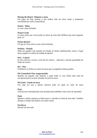 Dicas de Poker – Estratégias para Texas Hold’em
Playing the Board - Disputar a mesa
Em jogos de flop, quando a sua melhor mão de cinco cartas é totalmente
constituída por cartas comunitárias
Pocket – Bolso
As suas cartas fechadas
Pocket Cards
As duas cartas que você recebe no início de uma mão Hold'em que mais ninguém
pode ver
Pocket Rockets
Um par de Ases entre as suas cartas fechadas
Position – Posição
Onde um jogador está sentado em relação ao dealer estabelecendo, assim, o lugar
desse jogador na ordem da rodada de apostas
Post – Colocar
Se não colocou o escuro, você tem de colocar – adicionar a mesma quantidade de
fichas do escuro
Pot – Pote
O dinheiro ou fichas no centro da mesa que os jogadores tentam ganhar
Pot Committed- Pote comprometido
Quando um jogador está disposto a jogar todas as suas fichas pelo total de
sua aposta prévia ou pelo tamanho do pote na mesa.
Pot Limit - Limite de mesa
Um jogo em que a aposta máxima pode ser igual ao valor da mesa
Prop
Uma pessoa contratada pela sala de poker para trabalhar como sócio do apostador
Push
Quando o dealer empurra as fichas para o vencedor no final de uma mão. Também
designa a rotação dos dealers em outras mesas
Put Down
Desistir de uma mão
Dicas de Poker
www.dicasdepoker.com
101
 
