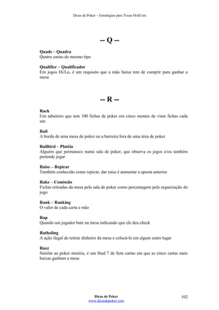 Dicas de Poker – Estratégias para Texas Hold’em
-- Q --
Quads – Quadra
Quatro cartas do mesmo tipo
Qualifier – Qualificador
Em jogos Hi/Lo, é um requisito que a mão baixa tem de cumprir para ganhar a
mesa
-- R --
Rack
Um tabuleiro que tem 100 fichas de poker em cinco montes de vinte fichas cada
um
Rail
A borda de uma mesa de poker ou a barreira fora de uma área de poker
Railbird – Platéia
Alguém que permanece numa sala de poker, que observa os jogos e/ou também
pretende jogar
Raise – Repicar
Também conhecido como repicar, dar raise é aumentar a aposta anterior
Rake – Comissão
Fichas retiradas da mesa pela sala de poker como percentagem pela organização do
jogo
Rank – Ranking
O valor de cada carta e mão
Rap
Quando um jogador bate na mesa indicando que ele deu check
Ratholing
A ação ilegal de retirar dinheiro da mesa e colocá-lo em algum outro lugar
Razz
Similar ao poker miséria, é um Stud 7 de Sete cartas em que as cinco cartas mais
baixas ganham a mesa
Dicas de Poker
www.dicasdepoker.com
102
 