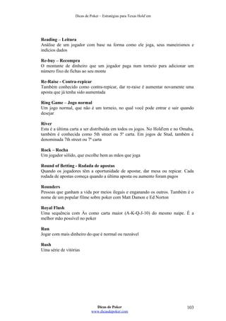 Dicas de Poker – Estratégias para Texas Hold’em
Reading – Leitura
Análise de um jogador com base na forma como ele joga, seus maneirismos e
indícios dados
Re-buy – Recompra
O montante de dinheiro que um jogador paga num torneio para adicionar um
número fixo de fichas ao seu monte
Re-Raise - Contra-repicar
Também conhecido como contra-repicar, dar re-raise é aumentar novamente uma
aposta que já tenha sido aumentada
Ring Game – Jogo normal
Um jogo normal, que não é um torneio, no qual você pode entrar e sair quando
desejar
River
Esta é a última carta a ser distribuída em todos os jogos. No Hold'em e no Omaha,
também é conhecida como 5th street ou 5ª carta. Em jogos de Stud, também é
denominada 7th street ou 7ª carta
Rock – Rocha
Um jogador sólido, que escolhe bem as mãos que joga
Round of Betting - Rodada de apostas
Quando os jogadores têm a oportunidade de apostar, dar mesa ou repicar. Cada
rodada de apostas começa quando a última aposta ou aumento foram pagos
Rounders
Pessoas que ganham a vida por meios ilegais e enganando os outros. Também é o
nome de um popular filme sobre poker com Matt Damon e Ed Norton
Royal Flush
Uma sequência com Ás como carta maior (A-K-Q-J-10) do mesmo naipe. É a
melhor mão possível no poker
Run
Jogar com mais dinheiro do que é normal ou razoável
Rush
Uma série de vitórias
Dicas de Poker
www.dicasdepoker.com
103
 