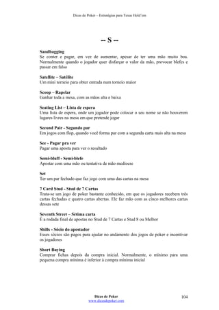 Dicas de Poker – Estratégias para Texas Hold’em
-- S --
Sandbagging
Se conter e pagar, em vez de aumentar, apesar de ter uma mão muito boa.
Normalmente quando o jogador quer disfarçar o valor da mão, provocar blefes e
passar em falso
Satellite – Satélite
Um mini torneio para obter entrada num torneio maior
Scoop – Rapelar
Ganhar toda a mesa, com as mãos alta e baixa
Seating List – Lista de espera
Uma lista de espera, onde um jogador pode colocar o seu nome se não houverem
lugares livres na mesa em que pretende jogar
Second Pair - Segundo par
Em jogos com flop, quando você forma par com a segunda carta mais alta na mesa
See - Pagar pra ver
Pagar uma aposta para ver o resultado
Semi-bluff - Semi-blefe
Apostar com uma mão ou tentativa de mão medíocre
Set
Ter um par fechado que faz jogo com uma das cartas na mesa
7 Card Stud - Stud de 7 Cartas
Trata-se um jogo de poker bastante conhecido, em que os jogadores recebem três
cartas fechadas e quatro cartas abertas. Ele faz mão com as cinco melhores cartas
dessas sete
Seventh Street – Sétima carta
É a rodada final de apostas no Stud de 7 Cartas e Stud 8 ou Melhor
Shills - Sócio do apostador
Esses sócios são pagos para ajudar no andamento dos jogos de poker e incentivar
os jogadores
Short Buying
Comprar fichas depois da compra inicial. Normalmente, o mínimo para uma
pequena compra mínima é inferior à compra mínima inicial
Dicas de Poker
www.dicasdepoker.com
104
 