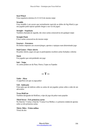 Dicas de Poker – Estratégias para Texas Hold’em
Steel Wheel
Uma sequência mínima (A-2-3-4-5) do mesmo naipe
Straddle
Uma straddle é um escuro que normalmente equivale ao dobro do big blind (e que
um jogador pode repicar quando chegar a sua vez de jogar)
Straight – Sequência
Também chamada de seguida, são cinco cartas consecutivas de qualquer naipe
Straight Flush
Cinco cartas consecutivas do mesmo naipe
Sructure – Estrutura
Os limites impostos aos escuros/pingos, apostas e repiques num determinado jogo
Stud Games - Poker aberto
Ou poker aberto, jogos em que os participantes recebem cartas fechadas e abertas
Stuck
Um jogador que está perdendo um jogo
Suit – Naipe
As cartas podem ser de Paus, Ouros, Copas ou Espadas
-- T --
Table – Mesa
A superfície em que se joga poker
Tell – Indicação
Uma ação que dá indícios sobre as cartas de um jogador; pistas sobre a mão de um
adversário
Texas Hold'em
Também designado de Hold'em, o tipo de jogo de poker mais popular
Third Street - Três primeiras cartas
No Stud de 7 Cartas e Stud de 7 Cartas 8 ou Melhor, é a primeira rodada de apostas
sobre as três primeiras cartas
Thirty Miles - Trinta milhas
Trinca de dez
Dicas de Poker
www.dicasdepoker.com
106
 