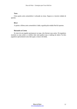 Dicas de Poker – Estratégias para Texas Hold’em
Turn
Uma quarta carta comunitária é colocada na mesa. Segue-se a terceira rodada de
apostas.
River
A quinta e última carta comunitária é dada, seguida pela rodada final de apostas.
Baixando as Cartas
Se mais de um jogador permanecer no jogo, eles baixam suas cartas. Os jogadores
mostram as suas cartas e a melhor mão mais ganha (veja o ranking de mãos). Se dois
jogadores apresentarem uma mão igual, a mesa é dividida.
Dicas de Poker
www.dicasdepoker.com
11
 