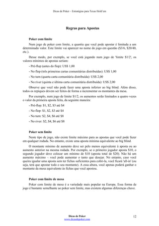 Dicas de Poker – Estratégias para Texas Hold’em
Regras para Apostas
Poker com limite
Num jogo de poker com limite, a quantia que você pode apostar é limitada a um
determinado valor. Este limite vai aparecer no nome do jogo em questão ($3/6, $20/40,
etc.).
Desse modo, por exemplo, se você está jogando num jogo de 'limite $1/2', os
valores mínimos de apostas seriam:
- Pré-flop (antes do flop): US$ 1,00
- No flop (três primeiras cartas comunitárias distribuídas): US$ 1,00
- No turn (quarta carta comunitária distribuída): US$ 2,00
- No river (quinta e última carta comunitária distribuída): US$ 2,00
Observe que você não pode fazer uma aposta inferior ao big blind. Além disso,
todos os repiques devem ser feitos de forma a incrementar os montantes da mesa.
Por exemplo, num jogo de limite $1/2, os aumentos serão limitados a quatro vezes
o valor da primeira aposta feita, da seguinte maneira:
- Pré-flop: $1, $2, $3 até $4
- No flop: $1, $2, $3 até $4
- No turn: $2, $4, $6 até $8
- No river: $2, $4, $6 até $8
Poker sem limite
Neste tipo de jogo, não existe limite máximo para as apostas que você pode fazer
em qualquer rodada. No entanto, existe uma aposta mínima equivalente ao big blind.
O montante mínimo de aumento deve ser pelo menos equivalente à aposta ou ao
aumento anterior na mesma rodada. Por exemplo, se o primeiro jogador aposta $10, o
segundo jogador deve colocar um mínimo de $10 (aposta total de $20). Não há um
aumento máximo – você pode aumentar o tanto que desejar. No entanto, caso você
queira igualar uma aposta sem ter fichas suficientes para cobri-la, você ficará 'all-in' (ou
seja, terá que apostar todo o seu montante). A essa altura, você apenas poderá ganhar o
montante da mesa equivalente às fichas que você apostou.
Poker com limite de mesa
Poker com limite de mesa é a variedade mais popular na Europa. Essa forma de
jogo é bastante semelhante ao poker sem limite, mas existem algumas diferenças chave.
Dicas de Poker
www.dicasdepoker.com
12
 