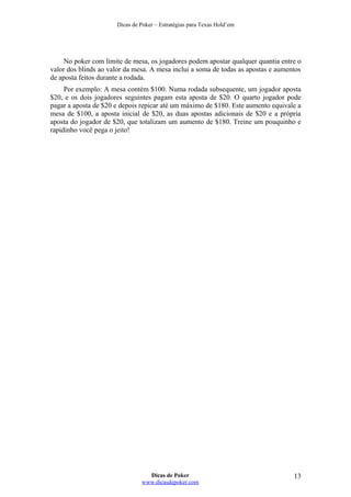 Dicas de Poker – Estratégias para Texas Hold’em
No poker com limite de mesa, os jogadores podem apostar qualquer quantia entre o
valor dos blinds ao valor da mesa. A mesa inclui a soma de todas as apostas e aumentos
de aposta feitos durante a rodada.
Por exemplo: A mesa contém $100. Numa rodada subsequente, um jogador aposta
$20, e os dois jogadores seguintes pagam esta aposta de $20. O quarto jogador pode
pagar a aposta de $20 e depois repicar até um máximo de $180. Este aumento equivale a
mesa de $100, a aposta inicial de $20, as duas apostas adicionais de $20 e a própria
aposta do jogador de $20, que totalizam um aumento de $180. Treine um pouquinho e
rapidinho você pega o jeito!
Dicas de Poker
www.dicasdepoker.com
13
 