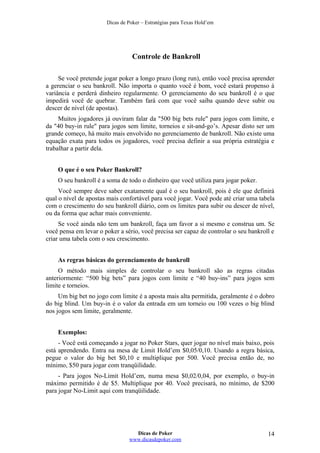 Dicas de Poker – Estratégias para Texas Hold’em
Controle de Bankroll
Se você pretende jogar poker a longo prazo (long run), então você precisa aprender
a gerenciar o seu bankroll. Não importa o quanto você é bom, você estará propenso à
variância e perderá dinheiro regularmente. O gerenciamento do seu bankroll é o que
impedirá você de quebrar. Também fará com que você saiba quando deve subir ou
descer de nível (de apostas).
Muitos jogadores já ouviram falar da "500 big bets rule" para jogos com limite, e
da "40 buy-in rule" para jogos sem limite, torneios e sit-and-go’s. Apesar disto ser um
grande começo, há muito mais envolvido no gerenciamento de bankroll. Não existe uma
equação exata para todos os jogadores, você precisa definir a sua própria estratégia e
trabalhar a partir dela.
O que é o seu Poker Bankroll?
O seu bankroll é a soma de todo o dinheiro que você utiliza para jogar poker.
Você sempre deve saber exatamente qual é o seu bankroll, pois é ele que definirá
qual o nível de apostas mais confortável para você jogar. Você pode até criar uma tabela
com o crescimento do seu bankroll diário, com os limites para subir ou descer de nível,
ou da forma que achar mais conveniente.
Se você ainda não tem um bankroll, faça um favor a si mesmo e construa um. Se
você pensa em levar o poker a sério, você precisa ser capaz de controlar o seu bankroll e
criar uma tabela com o seu crescimento.
As regras básicas do gerenciamento de bankroll
O método mais simples de controlar o seu bankroll são as regras citadas
anteriormente: “500 big bets” para jogos com limite e “40 buy-ins” para jogos sem
limite e torneios.
Um big bet no jogo com limite é a aposta mais alta permitida, geralmente é o dobro
do big blind. Um buy-in é o valor da entrada em um torneio ou 100 vezes o big blind
nos jogos sem limite, geralmente.
Exemplos:
- Você está começando a jogar no Poker Stars, quer jogar no nível mais baixo, pois
está aprendendo. Entra na mesa de Limit Hold’em $0,05/0,10. Usando a regra básica,
pegue o valor do big bet $0,10 e multiplique por 500. Você precisa então de, no
mínimo, $50 para jogar com tranqüilidade.
- Para jogos No-Limit Hold’em, numa mesa $0,02/0,04, por exemplo, o buy-in
máximo permitido é de $5. Multiplique por 40. Você precisará, no mínimo, de $200
para jogar No-Limit aqui com tranqüilidade.
Dicas de Poker
www.dicasdepoker.com
14
 