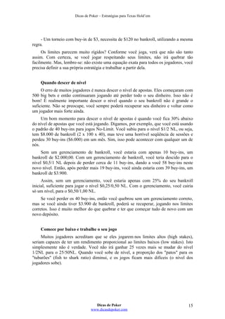 Dicas de Poker – Estratégias para Texas Hold’em
- Um torneio com buy-in de $3, necessita de $120 no bankroll, utilizando a mesma
regra.
Os limites parecem muito rígidos? Conforme você joga, verá que não são tanto
assim. Com certeza, se você jogar respeitando seus limites, não irá quebrar tão
facilmente. Mas, lembre-se: não existe uma equação exata para todos os jogadores, você
precisa definir a sua própria estratégia e trabalhar a partir dela.
Quando descer de nível
O erro de muitos jogadores é nunca descer o nível de apostas. Eles começaram com
500 big bets e então continuaram jogando até perder todo o seu dinheiro. Isso não é
bom! É realmente importante descer o nível quando o seu bankroll não é grande o
suficiente. Não se preocupe, você sempre poderá recuperar seu dinheiro e voltar como
um jogador mais forte ainda.
Um bom momento para descer o nível de apostas é quando você fica 30% abaixo
do nível de apostas que você está jogando. Digamos, por exemplo, que você está usando
o padrão de 40 buy-ins para jogos No-Limit. Você subiu para o nível $1/2 NL, ou seja,
tem $8.000 de bankroll (2 x 100 x 40), mas teve uma horrível seqüência de sessões e
perdeu 30 buy-ins ($6.000) em um mês. Sim, isso pode acontecer com qualquer um de
nós.
Sem um gerenciamento de bankroll, você estaria com apenas 10 buy-ins, um
bankroll de $2.000,00. Com um gerenciamento de bankroll, você teria descido para o
nível $0,5/1 NL depois de perder cerca de 11 buy-ins, dando a você 58 buy-ins neste
novo nível. Então, após perder mais 19 buy-ins, você ainda estaria com 39 buy-ins, um
bankroll de $3.900.
Assim, sem um gerenciamento, você estaria apenas com 25% do seu bankroll
inicial, suficiente para jogar o nível $0,25/0,50 NL. Com o gerenciamento, você cairia
só um nível, para o $0,50/1,00 NL.
Se você perder os 40 buy-ins, então você quebrou sem um gerenciamento correto,
mas se você ainda tiver $3.900 de bankroll, poderá se recuperar, jogando nos limites
corretos. Isso é muito melhor do que quebrar e ter que começar tudo de novo com um
novo depósito.
Comece por baixo e trabalhe o seu jogo
Muitos jogadores acreditam que se eles jogarem nos limites altos (high stakes),
seriam capazes de ter um rendimento proporcional ao limites baixos (low stakes). Isto
simplesmente não é verdade. Você não irá ganhar 25 vezes mais se mudar do nível
1/2NL para o 25/50NL. Quando você sobe de nível, a proporção dos "patos" para os
"tubarões" (fish to shark ratio) diminui, e os jogos ficam mais difíceis (o nível dos
jogadores sobe).
Dicas de Poker
www.dicasdepoker.com
15
 