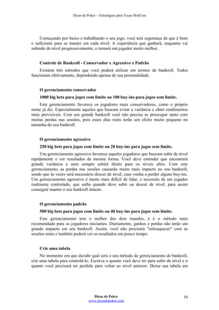 Dicas de Poker – Estratégias para Texas Hold’em
Começando por baixo e trabalhando o seu jogo, você terá segurança de que é bom
o suficiente para se manter em cada nível. A experiência que ganhará, enquanto vai
subindo de nível progressivamente, o tornará um jogador muito melhor.
Controle de Bankroll - Conservador x Agressivo x Padrão
Existem três métodos que você poderá utilizar em termos de bankroll. Todos
funcionam efetivamente, dependendo apenas de sua personalidade.
O gerenciamento conservador
1000 big bets para jogos com limite ou 100 buy-ins para jogos sem limite.
Este gerenciamento favorece os jogadores mais conservadores, como o próprio
nome já diz. Especialmente aqueles que buscam evitar a variância e obter rendimentos
mais previsíveis. Com um grande bankroll você não precisa se preocupar tanto com
muitas perdas nas sessões, pois esses dias ruins terão um efeito muito pequeno no
tamanha do seu bankroll.
O gerenciamento agressivo
250 big bets para jogos com limite ou 20 buy-ins para jogos sem limite.
Um gerenciamento agressivo favorece aqueles jogadores que buscam subir de nível
rapidamente e ver resultados da mesma forma. Você deve entender que encontrará
grande variância e nem sempre subirá direto para os níveis altos. Com este
gerenciamento, as perdas nas sessões causarão muito mais impacto no seu bankroll,
sendo que às vezes será necessário descer de nível, caso venha a perder alguns buy-ins.
Um gerenciamento agressivo é muito mais difícil de lidar, e necessita de um jogador
realmente controlado, que saiba quando deve subir ou descer de nível, para assim
conseguir manter o seu bankroll intacto.
O gerenciamento padrão
500 big bets para jogos com limite ou 40 buy-ins para jogos sem limite.
Este gerenciamento tem o melhor dos dois mundos, e é o método mais
recomendado para os jogadores iniciantes. Diariamente, ganhos e perdas não terão um
grande impacto em seu bankroll. Assim, você não precisará "enlouquecer" com as
sessões ruins e também poderá ver os resultados em pouco tempo.
Crie uma tabela
No momento em que decidir qual será o seu método de gerenciamento de bankroll,
crie uma tabela para controlá-lo. Escreva o quanto você deve ter para subir de nível e o
quanto você precisará ter perdido para voltar ao nível anterior. Deixe sua tabela em
Dicas de Poker
www.dicasdepoker.com
16
 
