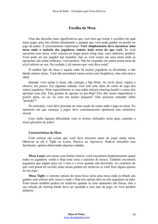 Dicas de Poker – Estratégias para Texas Hold’em
Escolha da Mesa
Uma das decisões mais significativas que você terá que tomar é escolher em qual
mesa jogar, pois isto afetará diretamente a quantia que você pode ganhar ou perder no
jogo de poker. É extremamente importante! Você simplesmente deve encontrar uma
mesa onde a maioria dos jogadores comete mais erros do que você. Se você
encontrar essa mesa, você vencerá no longo prazo (long run), caso contrário, perderá.
Você pode ser um jogador top mundial, mas se você sentar em uma mesa onde os
oponentes são ainda melhores, você perderá. Não há vergonha em sentar numa mesa de
nível inferior ao seu. Na verdade, é ali mesmo que você deve estar!
O melhor tipo de mesa é aquela onde há muitos jogadores se divertindo, e não
dando muitos raises. Você não encontrará mesas assim com freqüência, mas esta seria a
ideal.
Quando você sentar à mesa, não coloque o big blind. Ao invés disso, espere e
observe um pouco. Em algumas rodadas você terá uma idéia do estilo de jogo dos
outros jogadores. Note especialmente as suas mãos iniciais (starting hands) e como eles
apostam com elas. Eles gostam de apostar no pre-flop? Eles dão muita importância a
pocket pairs, ou ao Ás com um kicker pequeno? Eles parecem entender sobre
"posição"?
No princípio, você deve procurar ter uma noção de como anda o jogo na mesa. No
momento em que começar a jogar, deve constantemente aprimorar esta estimativa
inicial.
Caso tenha alguma dificuldade com os termos utilizados neste guia, consulte o
nosso glossário de poker.
Características da Mesa
Com certeza são coisas que você deve procurar antes de jogar numa mesa.
Observar se ela é Tight ou Loose, Passiva ou Agressiva. Pode-se descobrir isso
facilmente, apenas observando algumas rodadas.
Mesa Loose: em mesas com limites baixos, você encontrará freqüentemente quase
todos os jogadores vendo o flop (este seria o máximo do loose). Também encontrará
jogadores que pagam para ver o turn e o river quando não deveriam. Ao contrário do
que você possa ter ouvido, estas mesas podem ser rentáveis se você fizer alguns ajustes
no seu jogo.
Mesa Tight: o extremo oposto da mesa loose seria uma mesa onde os blinds são
ganhos sem esforço pelo raiser e onde o flop tem apenas dois ou três jogadores na mão.
Estas mesas também podem ser rentáveis quando os seus oponentes são fracos, mas a
sua seleção de starting hands deve ser ajustada a esse tipo de jogo, ou você perderá
dinheiro.
Dicas de Poker
www.dicasdepoker.com
19
 