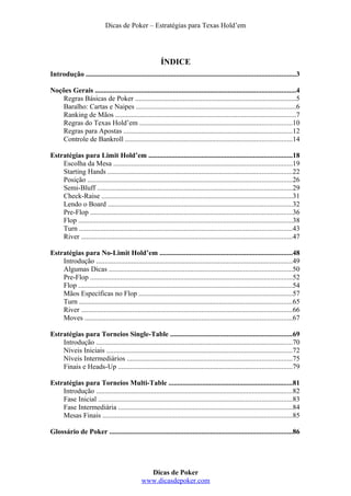 Dicas de Poker – Estratégias para Texas Hold’em
ÍNDICE
Introdução ......................................................................................................................3
Noções Gerais .................................................................................................................4
Regras Básicas de Poker ...........................................................................................5
Baralho: Cartas e Naipes ..........................................................................................6
Ranking de Mãos ......................................................................................................7
Regras do Texas Hold’em ......................................................................................10
Regras para Apostas ...............................................................................................12
Controle de Bankroll ..............................................................................................14
Estratégias para Limit Hold’em .................................................................................18
Escolha da Mesa .....................................................................................................19
Starting Hands ........................................................................................................22
Posição ...................................................................................................................26
Semi-Bluff ..............................................................................................................29
Check-Raise ............................................................................................................31
Lendo o Board ........................................................................................................32
Pre-Flop ..................................................................................................................36
Flop .........................................................................................................................38
Turn ........................................................................................................................43
River .......................................................................................................................47
Estratégias para No-Limit Hold’em ...........................................................................48
Introdução ...............................................................................................................49
Algumas Dicas .......................................................................................................50
Pre-Flop ..................................................................................................................52
Flop .........................................................................................................................54
Mãos Específicas no Flop .......................................................................................57
Turn ........................................................................................................................65
River .......................................................................................................................66
Moves .....................................................................................................................67
Estratégias para Torneios Single-Table .....................................................................69
Introdução ...............................................................................................................70
Níveis Iniciais .........................................................................................................72
Níveis Intermediários .............................................................................................75
Finais e Heads-Up ..................................................................................................79
Estratégias para Torneios Multi-Table ......................................................................81
Introdução ...............................................................................................................82
Fase Inicial .............................................................................................................83
Fase Intermediária ..................................................................................................84
Mesas Finais ...........................................................................................................85
Glossário de Poker .......................................................................................................86
Dicas de Poker
www.dicasdepoker.com
 