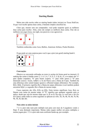 Dicas de Poker – Estratégias para Texas Hold’em
Starting Hands
Muito tem sido escrito sobre as starting hands (mãos iniciais) no Texas Hold’em.
Já que você recebe apenas duas cartas, é bastante simples classificá-las.
Claro que, mesmo sem um computador, você pode suspeitar quais as melhores
duas cartas para receber. Aliás, estas são sempre as melhores duas cartas. Elas são as
melhores nos jogos loose, nos tight, nos passivos e nos agressivos:
Também conhecidas como Aces, Bullets, American Airlines, Pocket Rockets.
O que pode ser uma surpresa para você é que a pior (em geral) starting hand é:
Convenções
Observe as convenção utilizadas no texto (e aceitas de forma geral na internet). O
ranking das cartas é listado como 2, 3, 4, 5, 6, 7, 8, 9, T, J, Q, K, A, e os naipes são "s"
para spades (espadas), "h" para hearts (copas), "c" para clubs (paus) e "d" para
diamonds (ouros). Assim, AdQh é o Ás de Ouros com a Dama de Copas. Também há
uma diferença entre suited (naipes iguais) e offsuited (naipes diferentes). Por exemplo,
KQ e KQs. O primeiro significa Rei e Dama de naipes diferentes (você também poderá
encontrar KQo ), o segundo, Rei e Dama de mesmo naipe.
Casos especiais são AXs, KXs ou QXs. Estes termos significam Ases, Reis ou
Damas com cartas de mesmo naipe. O "X" significa que qualquer segunda carta se
aplica, desde que seja do mesmo naipe que A, K ou Q. Ou seja, se você tem o Ah (Ás
de Copas), então todas as cartas seguintes se aplicam ao AXs: 2h, 3h, 4h, 5h, 6h, 7h, 8h,
9h, Th, Jh, Qh, Kh.
Nota sobre as mãos iniciais
7 2 é a pior mão num pote múltiplo (um pote com mais de 4 jogadores vendo o
flop). É uma distinção importante. Muitas mãos jogam melhor em potes múltiplos e
muitas jogam pior. 3 2 é a pior mão num confronto heads-up, por exemplo.
Dicas de Poker
www.dicasdepoker.com
22
 