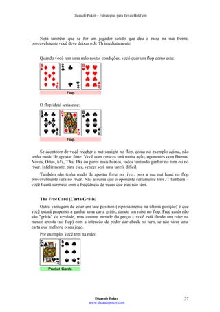 Dicas de Poker – Estratégias para Texas Hold’em
Note também que se for um jogador sólido que deu o raise na sua frente,
provavelmente você deve deixar o Jc Th imediatamente.
Quando você tem uma mão nestas condições, você quer um flop como este:
Flop
O flop ideal seria este:
Flop
Se acontecer de você receber o nut straight no flop, como no exemplo acima, não
tenha medo de apostar forte. Você com certeza terá muita ação, oponentes com Damas,
Noves, Oitos, 67s, TXs, JXs ou pares mais baixos, todos tentando ganhar no turn ou no
river. Infelizmente, para eles, vencer será uma tarefa difícil.
Também não tenha medo de apostar forte no river, pois a sua nut hand no flop
provavelmente será no river. Não assuma que o oponente certamente tem JT também –
você ficará surpreso com a freqüência de vezes que eles não têm.
The Free Card (Carta Grátis)
Outra vantagem de estar em late position (especialmente na última posição) é que
você estará propenso a ganhar uma carta grátis, dando um raise no flop. Free cards não
são "grátis" de verdade, mas custam metade do preço – você está dando um raise na
menor aposta (no flop) com a intenção de poder dar check no turn, se não virar uma
carta que melhore o seu jogo.
Por exemplo, você tem na mão:
Pocket Cards
Dicas de Poker
www.dicasdepoker.com
27
 