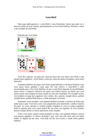 Dicas de Poker – Estratégias para Texas Hold’em
Semi-Bluff
Num jogo tight-agressivo, o semi-blefe é uma ferramente valiosa que pode ser a
base de muitas de suas vitórias, principalmente no No-Limit Hold'em. Primeiro, vamos
a um exemplo de semi-blefe.
Suponha que você tenha:
Pocket Cards
E o flop vem:
Flop
Você deve apostar, em parte por causa da força dos seus draws (nut flush e uma
gutshot para seqüência / royal flush) e outra por causa da chance de ganhar o pote neste
momento.
O grande problema nos jogos com limite (especialmente os de baixos limites) é que
você quase nunca ganhará o pote aqui. Por este motivo, o semi-blefe é mais
recomendado para o No-Limit Hold'em. Já que o semi-blefe depende de possibilidades,
quase nunca é vantajoso utilizá-lo em jogos com limites baixos, ao menos que você
queira passar uma imagem de louco (pode ser uma boa estratégia). No exemplo acima,
você poderá ser pago por jogadores com valetes, dez, quatros, straight draws, gutshot
straight draws, gutshot-flush draws, e ainda quaisquer overcards.
Entretanto, neste exemplo, você ganhará dinheiro trazendo o máximo de fichas que
puder para o pote. Você deve usar o seu julgamento para determinar a melhor maneira
de jogar. Às vezes, apostar é a melhor jogada, enquanto às vezes os outros jogadores
farão as apostas para você (você poderá dar um raise, em seguida). Se tiver escolha,
procure sempre deixar os outros apostarem, nesta situação.
Como você quase sempre estará perdendo no flop, você ganhará dinheiro mesmo
com poucos pagantes. O motivo principal é que você está num draw pela nut hand.
Então, se alguém dá um raise, você pode até dar um re-raise, e ainda assim ganhar
dinheiro.
Dicas de Poker
www.dicasdepoker.com
29
 