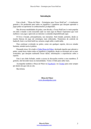 Dicas de Poker – Estratégias para Texas Hold’em
Introdução
Este e-book – “Dicas de Poker – Estratégias para Texas Hold’em” - é totalmente
gratuito e foi produzido para todos os jogadores e jogadoras que desejam aprender a
jogar poker ou aprimorar os conhecimentos já adquiridos.
Das diversas modalidades de poker, sem dúvida, o Texas Hold’em é o mais popular
em todo o mundo e está crescendo cada vez mais aqui no Brasil. Esperamos que você
melhore o seu jogo e aproveite ao máximo o conteúdo disponibilizado aqui.
O livro é focado, principalmente, nos iniciantes. Será tratado, portanto, desde as
noções básicas do jogo até estratégias mais elaboradas. Trataremos de controle de
bankroll, limit e no-limit hold’em, torneios single table e multi-table.
Para continuar evoluindo no poker, como em qualquer esporte, deve-se estudar
bastante, unindo teoria à prática.
Pensando nisso, foi criado o Clube Dicas de Poker, destinado àqueles que adoram o
poker, sendo bem-vindos todos os jogadores e jogadoras, desde os iniciantes até os mais
avançados, que desejam realmente trocar ideias, informações e experiências sobre o
esporte.
Este é um clube fechado, sendo o acesso às discussões restrito a seus membros. É
gratuito, não havendo taxas ou mensalidades. Visite o Clube para saber mais.
Acompanhe também o Dicas de Poker no Facebook e no Twitter para estar sempre
por dentro do que rola no site.
Boa leitura.
Dicas de Poker
www.dicasdepoker.com
Dicas de Poker
www.dicasdepoker.com
3
 