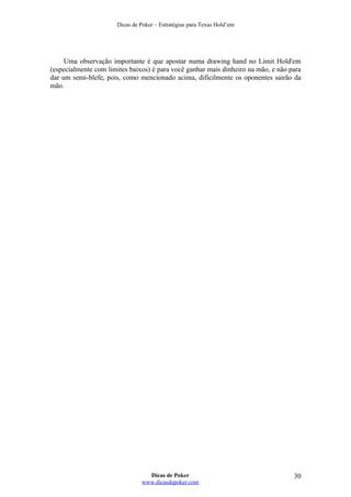 Dicas de Poker – Estratégias para Texas Hold’em
Uma observação importante é que apostar numa drawing hand no Limit Hold'em
(especialmente com limites baixos) é para você ganhar mais dinheiro na mão, e não para
dar um semi-blefe, pois, como mencionado acima, dificilmente os oponentes sairão da
mão.
Dicas de Poker
www.dicasdepoker.com
30
 