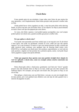 Dicas de Poker – Estratégias para Texas Hold’em
Check-Raise
Como grande parte de sua estratégia é jogar mãos mais fortes do que muitas dos
seus oponentes, você freqüentemente estará numa posição onde possuirá a melhor mão
no flop.
Ainda poderá haver vários jogadores na mão, e uma boa parte deles terão drawing
hands, ou talvez top pair com um kicker fraco. O seu objetivo no flop (e possivelmente
no turn) é fazer com que eles paguem por esses draws.
Às vezes, eles farão a aposta e você poderá apenas acompanhar, mas você sempre
poderá aplicar um check-raise, quando acredita que possui a melhor mão.
Por que aplicar o check-raise?
Você pode estar pensando (com boas razões) que se um top pair com Ás de kicker
é bom agora, mas pode ser facilmente vencido no river, então por que não apenas
esperar e ver o que acontece? O motivo é que com muitas pessoas no pote, existem pot
odds razoáveis para continuar com qualquer tipo de drawing hand contra você,
EXCETO se você aplicar um check-raise. Isto acontece, especialmente, se você está em
early position e alguém em late position faz a primeira aposta, assim, você pode forçar
vários jogadores a pagar uma aposta dobrada.
Todos que pagarem duas apostas com uma gutshot straight draw (depois de
você ter aplicado o check-raise, como no exemplo acima) estarão cometendo um
erro matemático.
Outra observação sobre o check-raise: geralmente você fará este “move” quando
possuir uma mão bastante forte no flop ou no turn, sendo que esta mão costuma não
melhorar depois. Por exemplo, um top pair com kicker alto, dois pares no flop, ou um
set no flop.
Não aplique o check-raise com um flush draw e um par, ou com um straight draw
de duas pontas, pois você ganhará mais dinheiro com este tipo de mão quando tiver o
máximo de pagantes no pote.
Dicas de Poker
www.dicasdepoker.com
31
 
