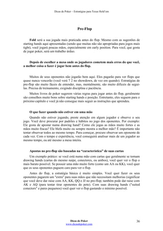 Dicas de Poker – Estratégias para Texas Hold’em
Pre-Flop
Fold será a sua jogada mais praticada antes do flop. Mesmo com as sugestões de
starting hands aqui apresentadas (sendo que muitas não são apropriadas para jogos mais
tight), você jogará poucas mãos, especialmente em early position. Para você, que gosta
de jogar poker, será um trabalho árduo.
Depois de escolher a mesa onde os jogadores cometem mais erros do que você,
a melhor coisa a fazer é jogar bem antes do flop.
Muitos de seus oponentes não jogarão bem aqui. Eles pagarão para ver flops que
quase nunca vencerão (você verá 7 2 no showdown, de vez em quando). Estratégias de
pre-flop são muito fáceis de entender, mas, mentalmente, são muito difíceis de segui-
las. Precisa de treinamento, exigindo disciplina e paciência.
Muitos livros de poker sugerem várias regras para jogar antes do flop, geralmente
são conselhos muito bons sobre starting hands e posição. Entretanto, eles seguem para o
próximo capítulo e você já não consegue mais seguir as instruções que aprendeu.
O que fazer quando não estiver em uma mão
Quando não estiver jogando, preste atenção em algum jogador e observe o seu
jogo. Você deve procurar por padrões e hábitos no jogo dos oponentes. Por exemplo:
Ele gosta de apostar numa drawing hand? Como ele jogas as mãos muito fortes e as
mãos muito fracas? Ele blefa muito ou sempre mostra a melhor mão? É importante não
tentar observar todos ao mesmo tempo. Para começar, procure observar um oponente de
cada vez. Com o tempo e experiência, você conseguirá analisar mais de um jogador ao
mesmo tempo, ou até mesmo a mesa inteira.
Apostas no pre-flop são baseadas na “característica” de suas cartas
Um exemplo prático: se você está numa mão com cartas que geralmente se tornam
drawing hands (cartas do mesmo naipe, conectores, ou ambos), você quer ver o flop o
mais barato possível. Se possuir uma mão muito forte (como um AA ou KK), você quer
que os seus oponentes paguem caro para ver o flop.
Antes do flop, a estratégia básica é muito simples. Você quer fazer os seus
oponentes pagarem um "extra" para suas mãos que não necessitam melhorias (significar
que você deve dar raise com AA, KK, QQ e JJ no pre-flop; também pode dar raise com
AK e AQ (para tentar tirar oponentes do pote). Com suas drawing hands ("suited
conectors" e pares pequenos) você quer ver o flop gastando o mínimo possível.
Dicas de Poker
www.dicasdepoker.com
36
 