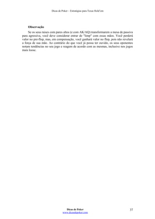 Dicas de Poker – Estratégias para Texas Hold’em
Observação
Se os seus raises com pares altos (e com AK/AQ) transformarem a mesa de passiva
para agressiva, você deve considerar entrar de "limp" com essas mãos. Você perderá
valor no pre-flop, mas, em compensação, você ganhará valor no flop, pois não revelará
a força de sua mão. Ao contrário do que você já possa ter ouvido, os seus oponentes
notam tendências no seu jogo e reagem de acordo com as mesmas, inclusive nos jogos
mais loose.
Dicas de Poker
www.dicasdepoker.com
37
 