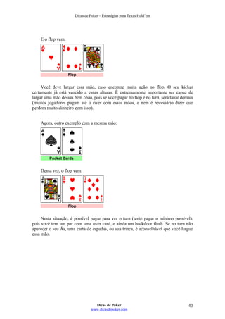 Dicas de Poker – Estratégias para Texas Hold’em
E o flop vem:
Flop
Você deve largar essa mão, caso encontre muita ação no flop. O seu kicker
certamente já está vencido a essas alturas. É extremamente importante ser capaz de
largar uma mão dessas bem cedo, pois se você pagar no flop e no turn, será tarde demais
(muitos jogadores pagam até o river com essas mãos, e nem é necessário dizer que
perdem muito dinheiro com isso).
Agora, outro exemplo com a mesma mão:
Pocket Cards
Dessa vez, o flop vem:
Flop
Nesta situação, é possível pagar para ver o turn (tente pagar o mínimo possível),
pois você tem um par com uma over card, e ainda um backdoor flush. Se no turn não
aparecer o seu Ás, uma carta de espadas, ou sua trinca, é aconselhável que você largue
essa mão.
Dicas de Poker
www.dicasdepoker.com
40
 
